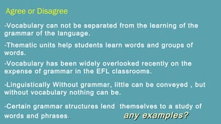 Agree or Disagree
-Vocabulary can not be separated from the learning of the
grammar of the language.
-Thematic units help students learn words and groups of
words.
-Vocabulary has been widely overlooked recently on the
expense of grammar in the EFL classrooms.
-Linguistically Without grammar, little can be conveyed , but
without vocabulary nothing can be.
-Certain grammar structures lend themselves to a study of
words and phrases .. any examples?any examples?
 