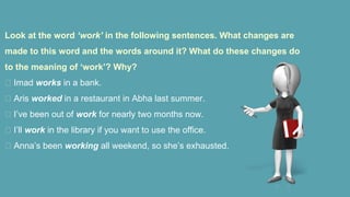 Look at the word ‘work’ in the following sentences. What changes are
made to this word and the words around it? What do these changes do
to the meaning of ‘work’? Why?
 Imad works in a bank.
 Aris worked in a restaurant in Abha last summer.
 I’ve been out of work for nearly two months now.
 I’ll work in the library if you want to use the office.
 Anna’s been working all weekend, so she’s exhausted.
 