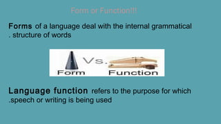 Form or Function!!!
Forms of a language deal with the internal grammatical
structure of words.
Language function refers to the purpose for which
speech or writing is being used.
 