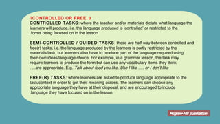 3.CONTROLLED OR FREE?
CONTROLLED TASKS: where the teacher and/or materials dictate what language the
learners will produce, i.e. the language produced is ‘controlled’ or restricted to the
forms being focused on in the lesson.
SEMI-CONTROLLED / GUIDED TASKS: these are half-way between controlled and
free(r) tasks, i.e. the language produced by the learners is partly restricted by the
materials/task, but learners also have to produce part of the language required using
their own ideas/language choice. For example, in a grammar lesson, the task may
require learners to produce the form but can use any vocabulary items they think
are appropriate. E.g. Talk about food you like. Use I like ..... or I don’t like....
FREE(R) TASKS: where learners are asked to produce language appropriate to the
task/context in order to get their meaning across. The learners can choose any
appropriate language they have at their disposal, and are encouraged to include
language they have focused on in the lesson.
 