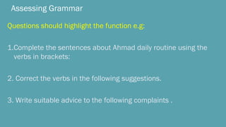 Assessing Grammar
Questions should highlight the function e.g:
1.Complete the sentences about Ahmad daily routine using the
verbs in brackets:
2. Correct the verbs in the following suggestions.
3. Write suitable advice to the following complaints .
 