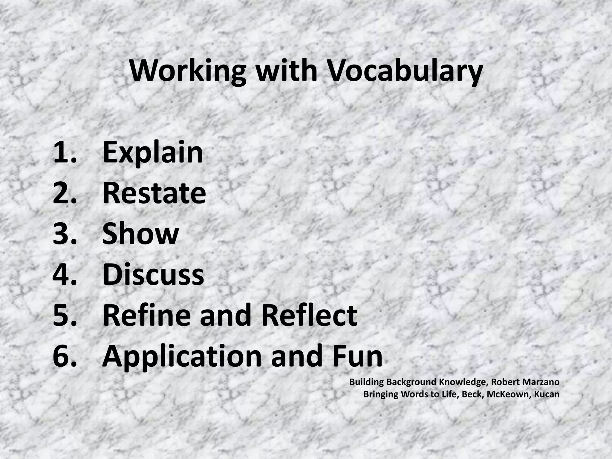 Working with Vocabulary

1.   Explain
2.   Restate
3.   Show
4.   Discuss
5.   Refine and Reflect
6.   Application and Fun
                     Building Background Knowledge, Robert Marzano
                        Bringing Words to Life, Beck, McKeown, Kucan
 