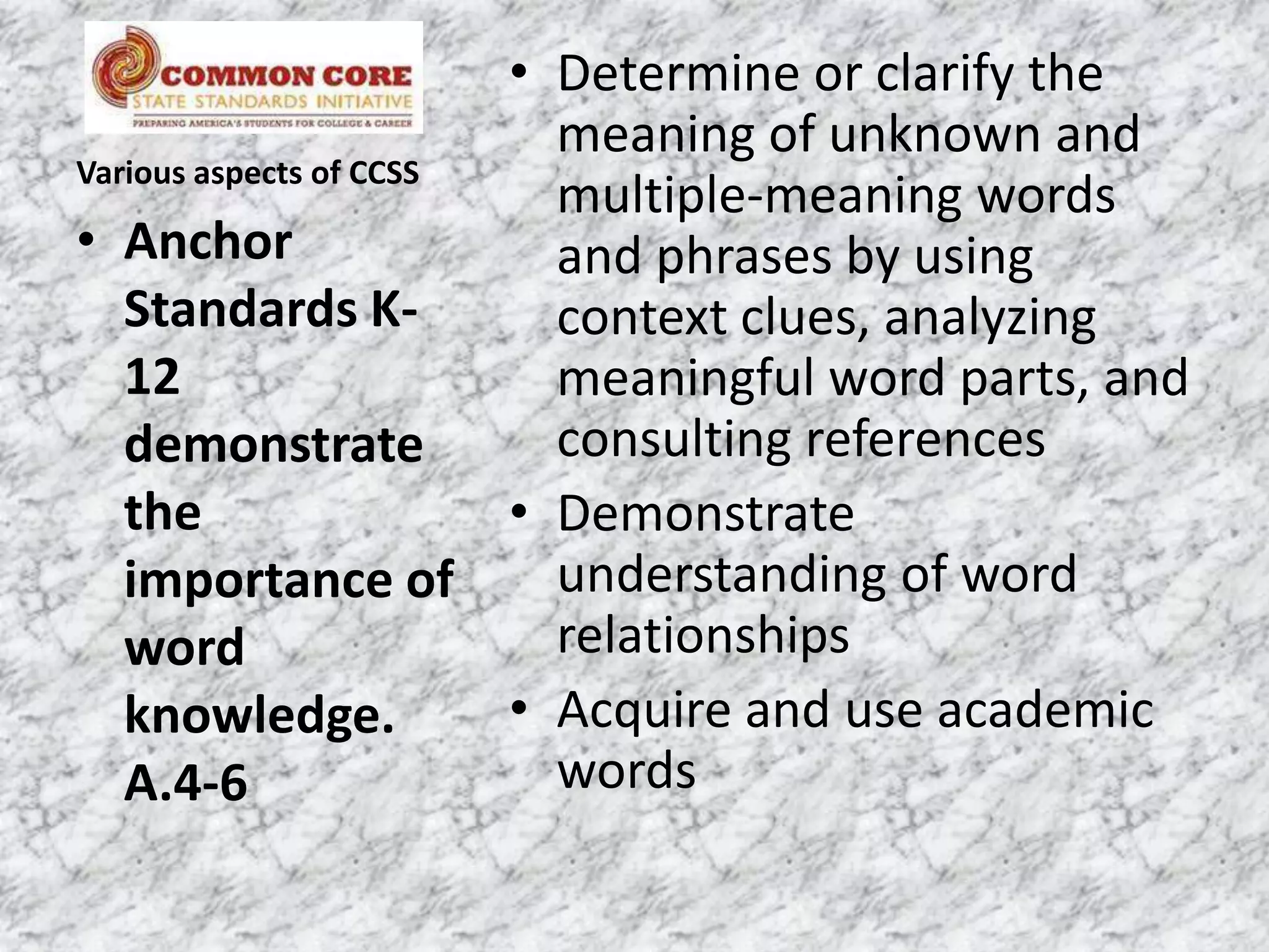 • Determine or clarify the
                          meaning of unknown and
Various aspects of CCSS
                          multiple-meaning words
• Anchor                  and phrases by using
   Standards K-           context clues, analyzing
   12                     meaningful word parts, and
   demonstrate            consulting references
   the                  • Demonstrate
   importance of          understanding of word
   word                   relationships
   knowledge.           • Acquire and use academic
   A.4-6                  words
 