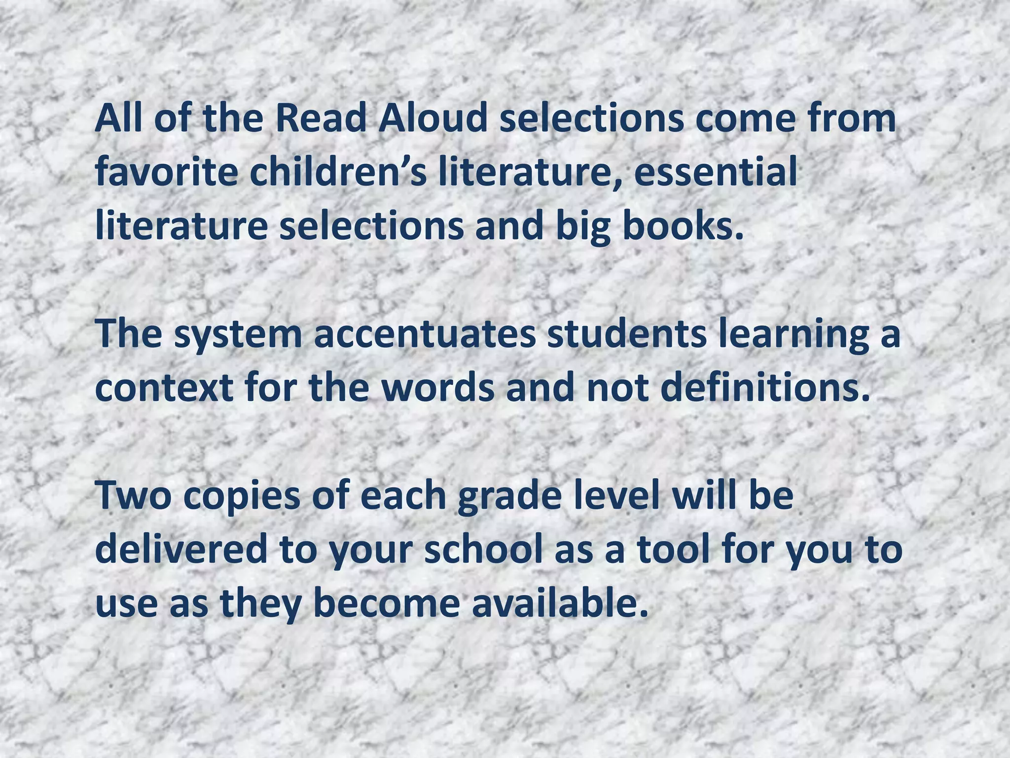 All of the Read Aloud selections come from
favorite children’s literature, essential
literature selections and big books.

The system accentuates students learning a
context for the words and not definitions.

Two copies of each grade level will be
delivered to your school as a tool for you to
use as they become available.
 