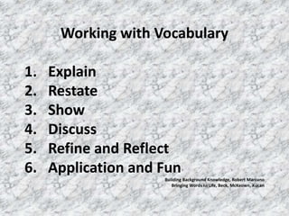 Working with Vocabulary

1.   Explain
2.   Restate
3.   Show
4.   Discuss
5.   Refine and Reflect
6.   Application and Fun
                     Building Background Knowledge, Robert Marzano
                        Bringing Words to Life, Beck, McKeown, Kucan
 