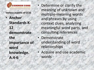 • Determine or clarify the
                          meaning of unknown and
Various aspects of CCSS
                          multiple-meaning words
• Anchor                  and phrases by using
   Standards K-           context clues, analyzing
   12                     meaningful word parts, and
   demonstrate            consulting references
   the                  • Demonstrate
   importance of          understanding of word
   word                   relationships
   knowledge.           • Acquire and use academic
   A.4-6                  words
 