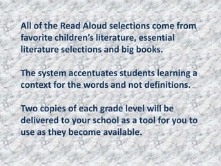 All of the Read Aloud selections come from
favorite children’s literature, essential
literature selections and big books.

The system accentuates students learning a
context for the words and not definitions.

Two copies of each grade level will be
delivered to your school as a tool for you to
use as they become available.
 