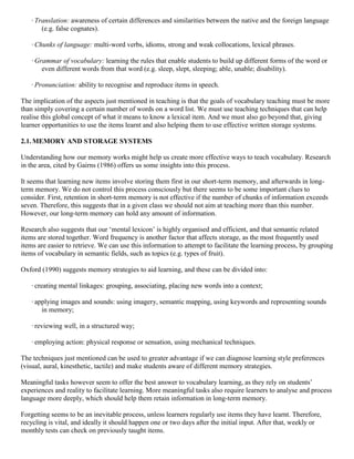 · Translation: awareness of certain differences and similarities between the native and the foreign language
       (e.g. false cognates).

   · Chunks of language: multi-word verbs, idioms, strong and weak collocations, lexical phrases.

   · Grammar of vocabulary: learning the rules that enable students to build up different forms of the word or
       even different words from that word (e.g. sleep, slept, sleeping; able, unable; disability).

   · Pronunciation: ability to recognise and reproduce items in speech.

The implication of the aspects just mentioned in teaching is that the goals of vocabulary teaching must be more
than simply covering a certain number of words on a word list. We must use teaching techniques that can help
realise this global concept of what it means to know a lexical item. And we must also go beyond that, giving
learner opportunities to use the items learnt and also helping them to use effective written storage systems.

2.1. MEMORY AND STORAGE SYSTEMS

Understanding how our memory works might help us create more effective ways to teach vocabulary. Research
in the area, cited by Gairns (1986) offers us some insights into this process.

It seems that learning new items involve storing them first in our short-term memory, and afterwards in long-
term memory. We do not control this process consciously but there seems to be some important clues to
consider. First, retention in short-term memory is not effective if the number of chunks of information exceeds
seven. Therefore, this suggests that in a given class we should not aim at teaching more than this number.
However, our long-term memory can hold any amount of information.

Research also suggests that our ‘mental lexicon’ is highly organised and efficient, and that semantic related
items are stored together. Word frequency is another factor that affects storage, as the most frequently used
items are easier to retrieve. We can use this information to attempt to facilitate the learning process, by grouping
items of vocabulary in semantic fields, such as topics (e.g. types of fruit).

Oxford (1990) suggests memory strategies to aid learning, and these can be divided into:

   · creating mental linkages: grouping, associating, placing new words into a context;

   · applying images and sounds: using imagery, semantic mapping, using keywords and representing sounds
       in memory;

   · reviewing well, in a structured way;

   · employing action: physical response or sensation, using mechanical techniques.

The techniques just mentioned can be used to greater advantage if we can diagnose learning style preferences
(visual, aural, kinesthetic, tactile) and make students aware of different memory strategies.

Meaningful tasks however seem to offer the best answer to vocabulary learning, as they rely on students’
experiences and reality to facilitate learning. More meaningful tasks also require learners to analyse and process
language more deeply, which should help them retain information in long-term memory.

Forgetting seems to be an inevitable process, unless learners regularly use items they have learnt. Therefore,
recycling is vital, and ideally it should happen one or two days after the initial input. After that, weekly or
monthly tests can check on previously taught items.
 