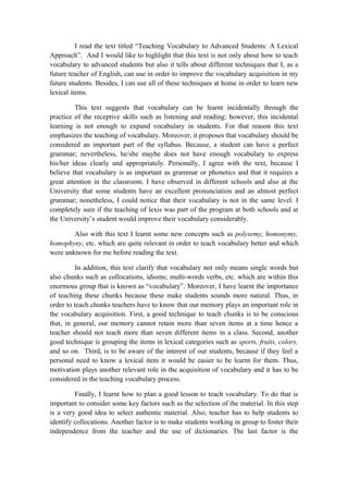 I read the text titled “Teaching Vocabulary to Advanced Students: A Lexical
Approach”. And I would like to highlight that this text is not only about how to teach
vocabulary to advanced students but also it tells about different techniques that I, as a
future teacher of English, can use in order to improve the vocabulary acquisition in my
future students. Besides, I can use all of these techniques at home in order to learn new
lexical items.

         This text suggests that vocabulary can be learnt incidentally through the
practice of the receptive skills such as listening and reading; however, this incidental
learning is not enough to expand vocabulary in students. For that reason this text
emphasizes the teaching of vocabulary. Moreover, it proposes that vocabulary should be
considered an important part of the syllabus. Because, a student can have a perfect
grammar; nevertheless, he/she maybe does not have enough vocabulary to express
his/her ideas clearly and appropriately. Personally, I agree with the text, because I
believe that vocabulary is as important as grammar or phonetics and that it requires a
great attention in the classroom. I have observed in different schools and also at the
University that some students have an excellent pronunciation and an almost perfect
grammar; nonetheless, I could notice that their vocabulary is not in the same level. I
completely sure if the teaching of lexis was part of the program at both schools and at
the University’s student would improve their vocabulary considerably.

        Also with this text I learnt some new concepts such as polysemy, homonymy,
homophyny, etc. which are quite relevant in order to teach vocabulary better and which
were unknown for me before reading the text.

         In addition, this text clarify that vocabulary not only means single words but
also chunks such as collocations, idioms; multi-words verbs, etc. which are within this
enormous group that is known as “vocabulary”. Moreover, I have learnt the importance
of teaching these chunks because these make students sounds more natural. Thus, in
order to teach chunks teachers have to know that our memory plays an important role in
the vocabulary acquisition. First, a good technique to teach chunks is to be conscious
that, in general, our memory cannot retain more than seven items at a time hence a
teacher should not teach more than seven different items in a class. Second, another
good technique is grouping the items in lexical categories such as sports, fruits, colors,
and so on. Third, is to be aware of the interest of our students, because if they feel a
personal need to know a lexical item it would be easier to be learnt for them. Thus,
motivation plays another relevant role in the acquisition of vocabulary and it has to be
considered in the teaching vocabulary process.

         Finally, I learnt how to plan a good lesson to teach vocabulary. To do that is
important to consider some key factors such as the selection of the material. In this step
is a very good idea to select authentic material. Also, teacher has to help students to
identify collocations. Another factor is to make students working in group to foster their
independence from the teacher and the use of dictionaries. The last factor is the
 