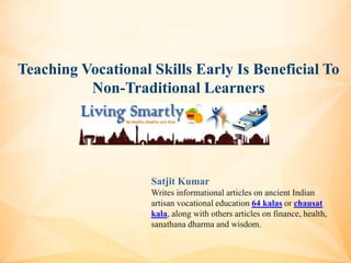 Teaching Vocational Skills Early Is Beneficial To
Non-Traditional Learners
Satjit Kumar
Writes informational articles on ancient Indian
artisan vocational education 64 kalas or chausat
kala, along with others articles on finance, health,
sanathana dharma and wisdom.
 
