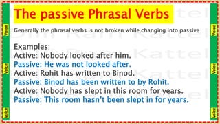 Voice
Voice
Voice
Voice
Voice
Voice
The passive Phrasal Verbs
Generally the phrasal verbs is not broken while changing into passive
Examples:
Active: Nobody looked after him.
Passive: He was not looked after.
Active: Rohit has written to Binod.
Passive: Binod has been written to by Rohit.
Active: Nobody has slept in this room for years.
Passive: This room hasn’t been slept in for years.
 