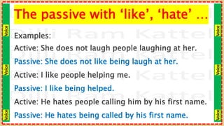 Voice
Voice
Voice
Voice
Voice
Voice
The passive with ‘like’, ‘hate’ …
Examples:
Active: She does not laugh people laughing at her.
Passive: She does not like being laugh at her.
Active: I like people helping me.
Passive: I like being helped.
Active: He hates people calling him by his first name.
Passive: He hates being called by his first name.
 