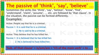 Voice
Voice
Voice
Voice
Voice
Voice
The passive of ‘think’, ‘say’, ‘believe’ …
Sometimes the verbs like ‘think’, ‘say’, ‘believe’, ‘know’, ‘find’,
‘understand’, ‘claim’, ‘assume’, … etc. are followed by ‘that clause’. In
the situation, the passive can be formed differently.
Examples:
Active: People say that he is a criminal.
Passive 1: It is said that he is a criminal.
2: He is said to be a criminal.
Active: They believe that he has killed her.
Passive 1: It is believed that he has killed her.
2: He is believed to have killed her.
‘Sub. of that clause’ + is/am/are + ‘V3 of the main verb’ + to …
 