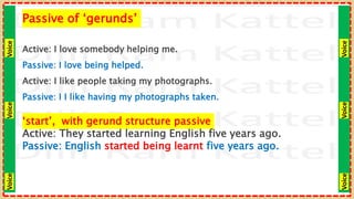 Voice
Voice
Voice
Voice
Voice
Voice
Passive of ‘gerunds’
Active: I love somebody helping me.
Passive: I love being helped.
Active: I like people taking my photographs.
Passive: I I like having my photographs taken.
‘start’, with gerund structure passive
Active: They started learning English five years ago.
Passive: English started being learnt five years ago.
 