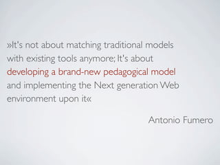 »It's not about matching traditional models
with existing tools anymore; It's about
developing a brand-new pedagogical model
and implementing the Next generation Web
environment upon it«

                                   Antonio Fumero
 