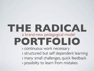 »It's not about matching traditional models
  THE RADICAL
with existing tools anymore; It's about
developing a brand-new pedagogical model

   PORTFOLIO
and implementing the Next generation Web
environment upon it«
            › continuous work necessary
            › structured but self dependent learning
                                       Antonio Fumero
            › many small challenges, quick feedback
            › possibilty to learn from mistakes
 