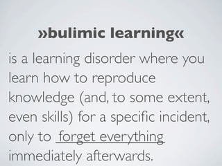 »bulimic learning«
is a learning disorder where you
learn how to reproduce
knowledge (and, to some extent,
even skills) for a speciﬁc incident,
only to ______________
         forget everything
immediately afterwards.
 
