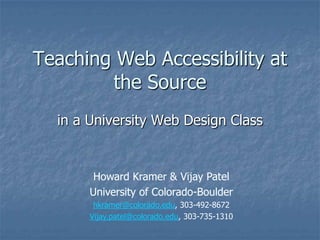 Teaching Web Accessibility at the Source in a University Web Design Class Howard Kramer & Vijay Patel  University of Colorado-Boulder hkramer@colorado.edu, 303-492-8672 Vijay.patel@colorado.edu, 303-735-1310 
