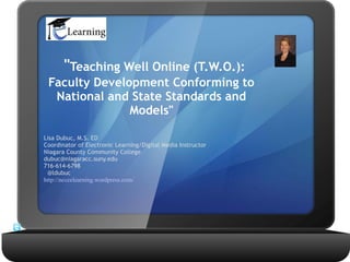 "Teaching Well Online (T.W.O.):
 Faculty Development Conforming to
  National and State Standards and
               Models"

Lisa Dubuc, M.S. ED 
Coordinator of Electronic Learning/Digital Media Instructor 
Niagara County Community College
dubuc@niagaracc.suny.edu
716-614-6798
  @ldubuc
http://ncccelearning.wordpress.com/
 