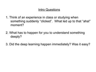 Intro Questions 1. Think of an experience in class or studying when something suddenly “clicked”.  What led up to that “aha!” moment?  2. What has to happen for you to understand something deeply? 3. Did the deep learning happen immediately? Was it easy?  