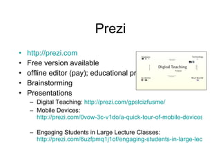 Prezi http://prezi.com Free version available  offline editor (pay); educational pricing Brainstorming Presentations  Digital Teaching:  http://prezi.com/gpslcizfusme/   Mobile Devices:  http://prezi.com/0vow-3c-v1do/a-quick-tour-of-mobile-devices/   Engaging Students in Large Lecture Classes:  http://prezi.com/6uzfpmq1j1of/engaging-students-in-large-lecture-classes/   