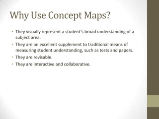 Why Use Concept Maps?
• They visually represent a student’s broad understanding of a
subject area.
• They are an excellent supplement to traditional means of
measuring student understanding, such as tests and papers.
• They are revisable.
• They are interactive and collaborative.
 