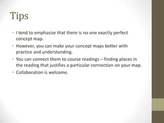 Tips
• I tend to emphasize that there is no one exactly perfect
concept map.
• However, you can make your concept maps better with
practice and understanding.
• You can connect them to course readings – finding places in
the reading that justifies a particular connection on your map.
• Collaboration is welcome.
 