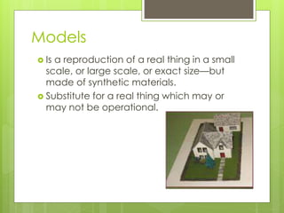 Models
 Is a reproduction of a real thing in a small
scale, or large scale, or exact size—but
made of synthetic materials.
 Substitute for a real thing which may or
may not be operational.
 