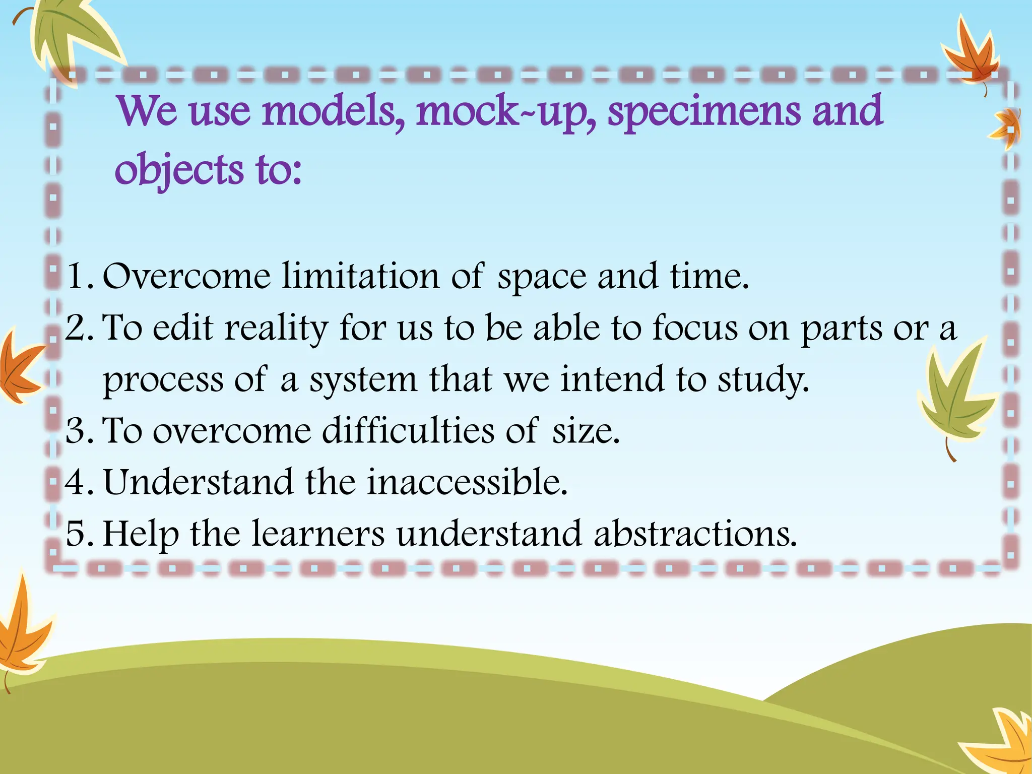 We use models, mock-up, specimens and
objects to:
1. Overcome limitation of space and time.
2. To edit reality for us to be able to focus on parts or a
process of a system that we intend to study.
3. To overcome difficulties of size.
4. Understand the inaccessible.
5. Help the learners understand abstractions.
 