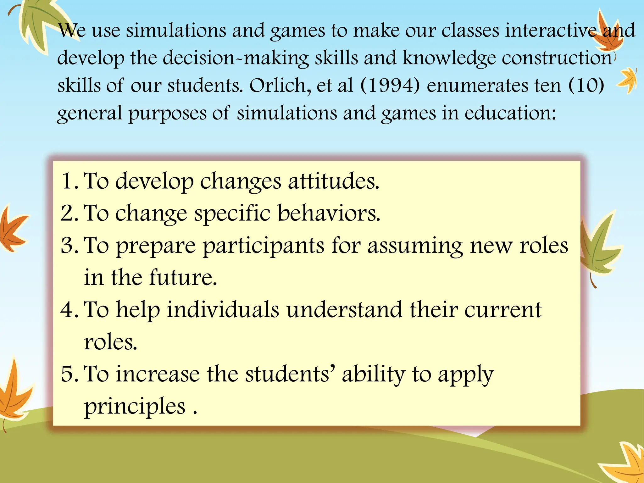 We use simulations and games to make our classes interactive and
develop the decision-making skills and knowledge construction
skills of our students. Orlich, et al (1994) enumerates ten (10)
general purposes of simulations and games in education:
1. To develop changes attitudes.
2. To change specific behaviors.
3. To prepare participants for assuming new roles
in the future.
4. To help individuals understand their current
roles.
5. To increase the students’ ability to apply
principles .
 