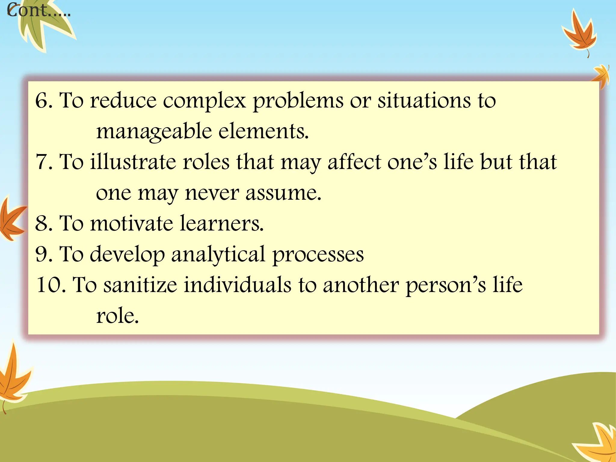 6. To reduce complex problems or situations to
manageable elements.
7. To illustrate roles that may affect one’s life but that
one may never assume.
8. To motivate learners.
9. To develop analytical processes
10. To sanitize individuals to another person’s life
role.
Cont.….
 