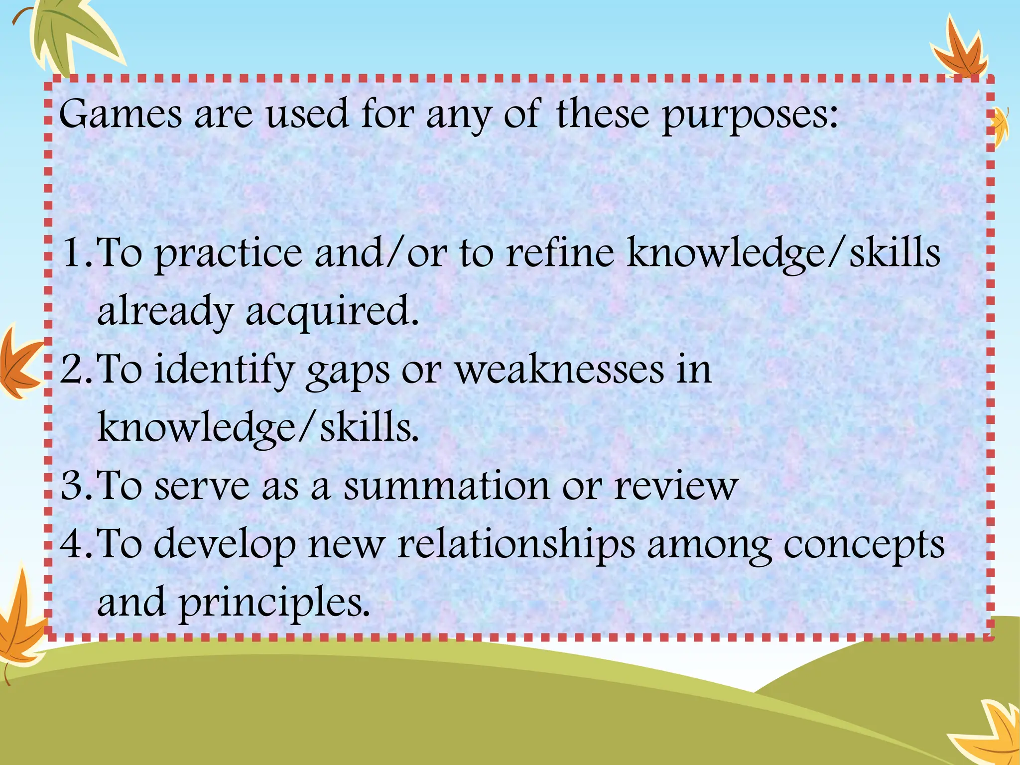 Games are used for any of these purposes:
1.To practice and/or to refine knowledge/skills
already acquired.
2.To identify gaps or weaknesses in
knowledge/skills.
3.To serve as a summation or review
4.To develop new relationships among concepts
and principles.
 