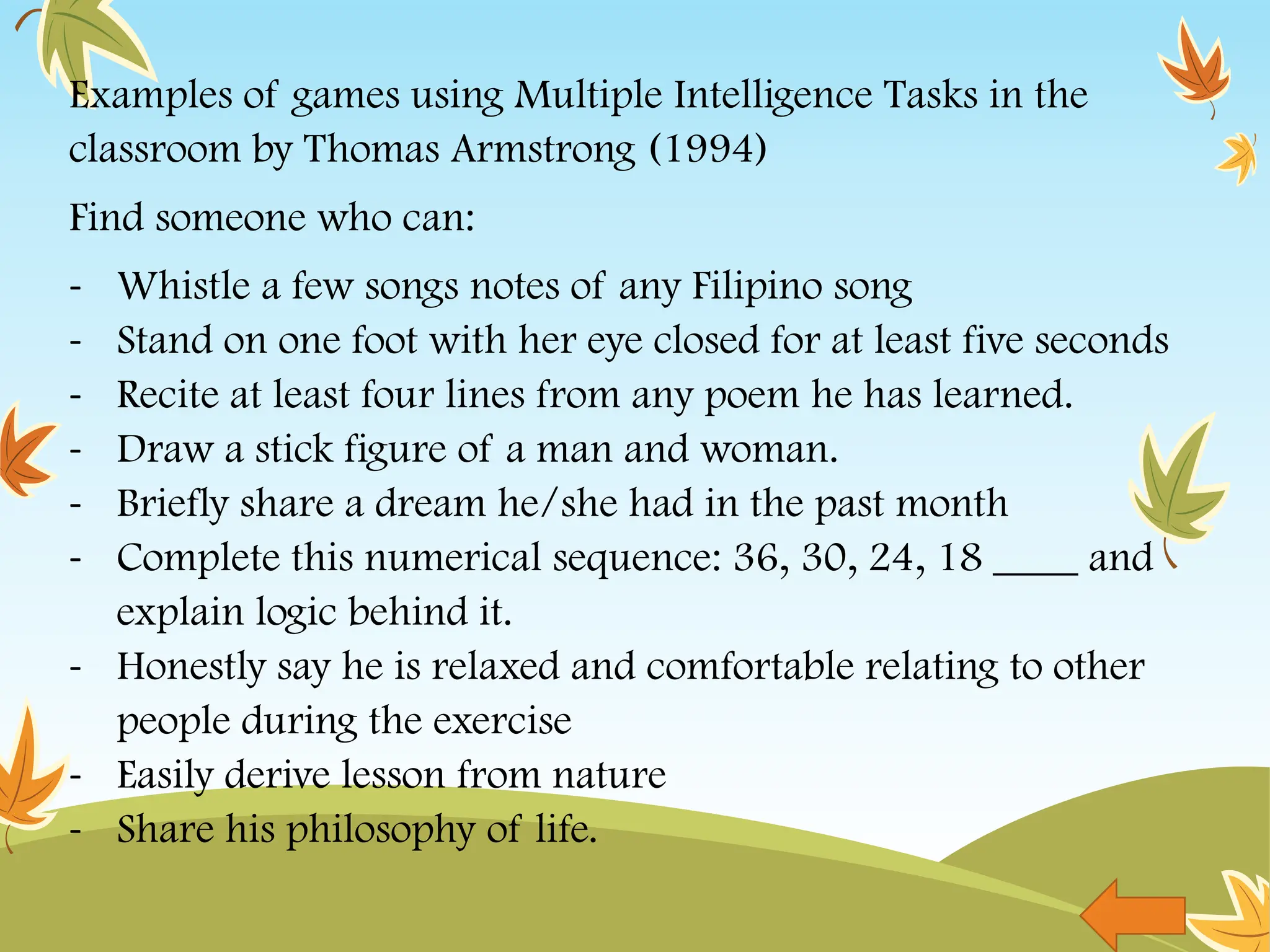 Examples of games using Multiple Intelligence Tasks in the
classroom by Thomas Armstrong (1994)
Find someone who can:
- Whistle a few songs notes of any Filipino song
- Stand on one foot with her eye closed for at least five seconds
- Recite at least four lines from any poem he has learned.
- Draw a stick figure of a man and woman.
- Briefly share a dream he/she had in the past month
- Complete this numerical sequence: 36, 30, 24, 18 ____ and
explain logic behind it.
- Honestly say he is relaxed and comfortable relating to other
people during the exercise
- Easily derive lesson from nature
- Share his philosophy of life.
 