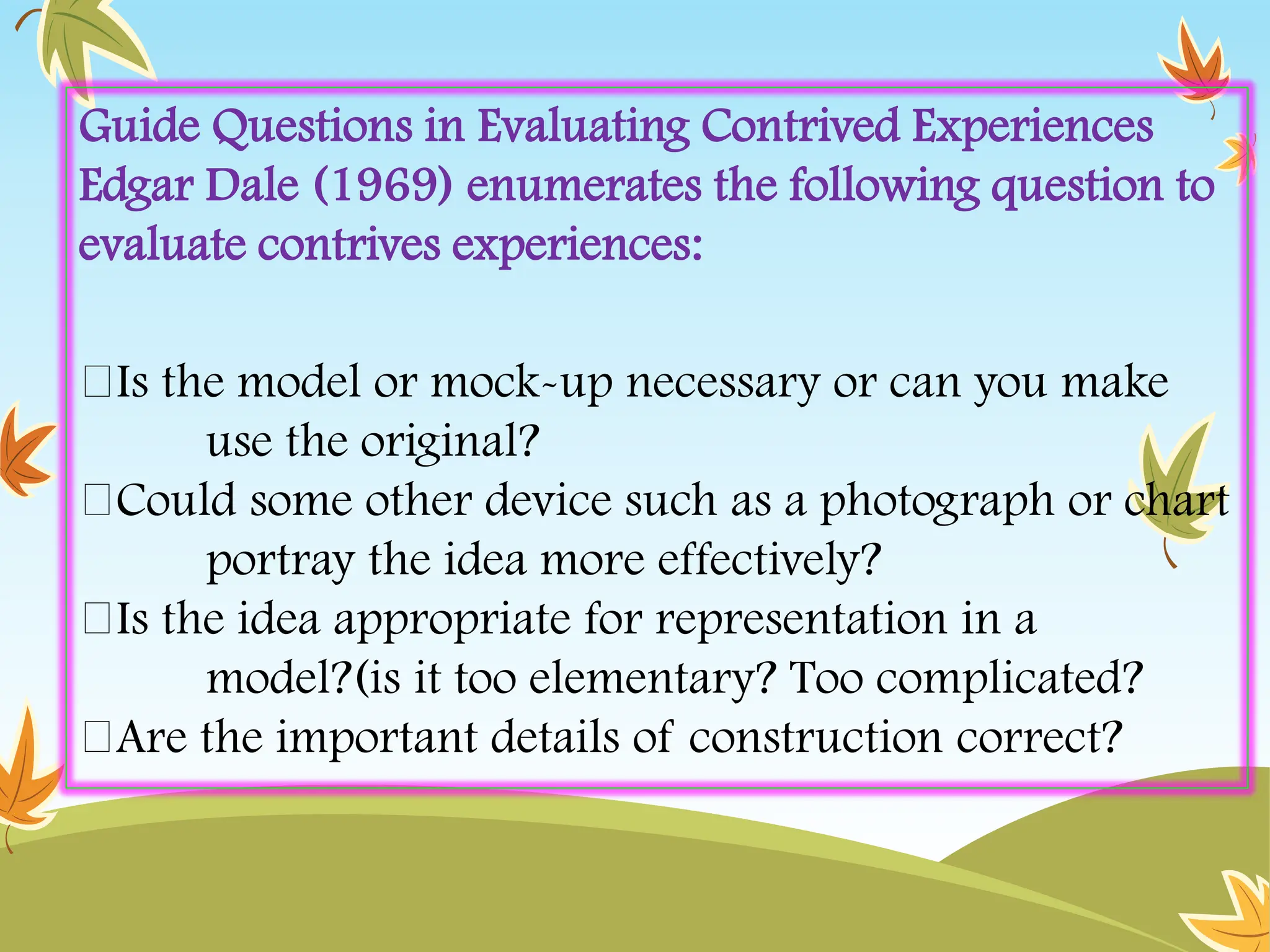 Guide Questions in Evaluating Contrived Experiences
Edgar Dale (1969) enumerates the following question to
evaluate contrives experiences:
Is the model or mock-up necessary or can you make
use the original?
Could some other device such as a photograph or chart
portray the idea more effectively?
Is the idea appropriate for representation in a
model?(is it too elementary? Too complicated?
Are the important details of construction correct?
 