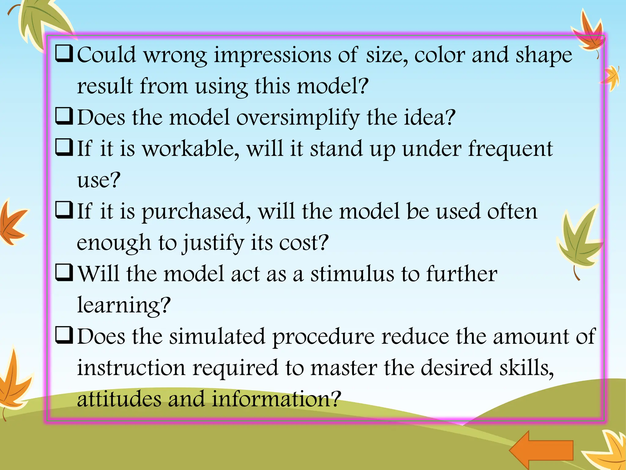 Could wrong impressions of size, color and shape
result from using this model?
Does the model oversimplify the idea?
If it is workable, will it stand up under frequent
use?
If it is purchased, will the model be used often
enough to justify its cost?
Will the model act as a stimulus to further
learning?
Does the simulated procedure reduce the amount of
instruction required to master the desired skills,
attitudes and information?
 