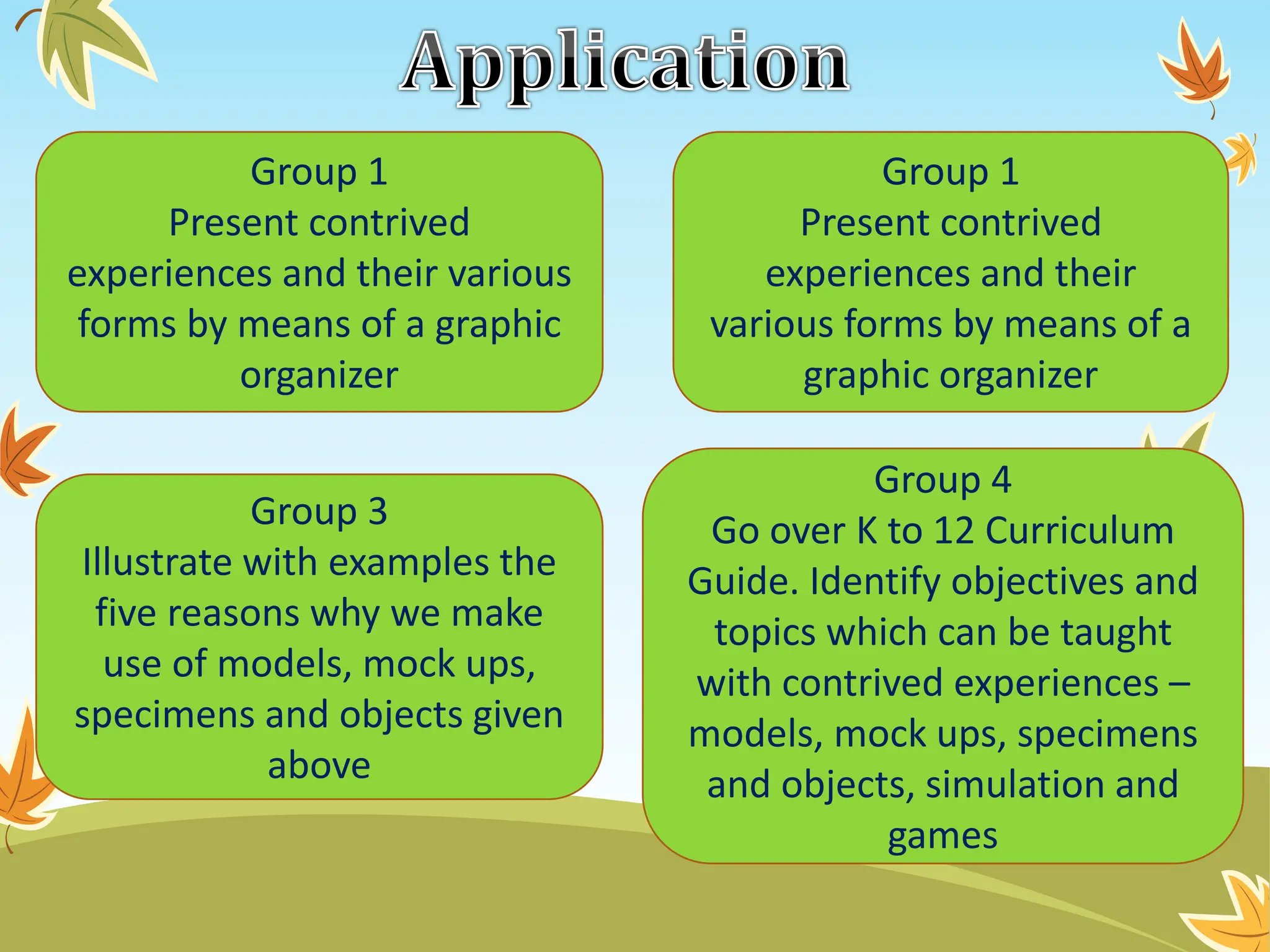 Group 1
Present contrived
experiences and their
various forms by means of a
graphic organizer
Group 1
Present contrived
experiences and their various
forms by means of a graphic
organizer
Group 3
Illustrate with examples the
five reasons why we make
use of models, mock ups,
specimens and objects given
above
Group 4
Go over K to 12 Curriculum
Guide. Identify objectives and
topics which can be taught
with contrived experiences –
models, mock ups, specimens
and objects, simulation and
games
 