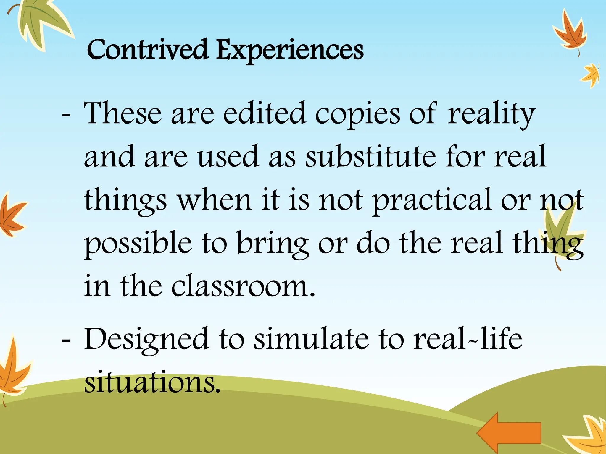 Contrived Experiences
- These are edited copies of reality
and are used as substitute for real
things when it is not practical or not
possible to bring or do the real thing
in the classroom.
- Designed to simulate to real-life
situations.
 