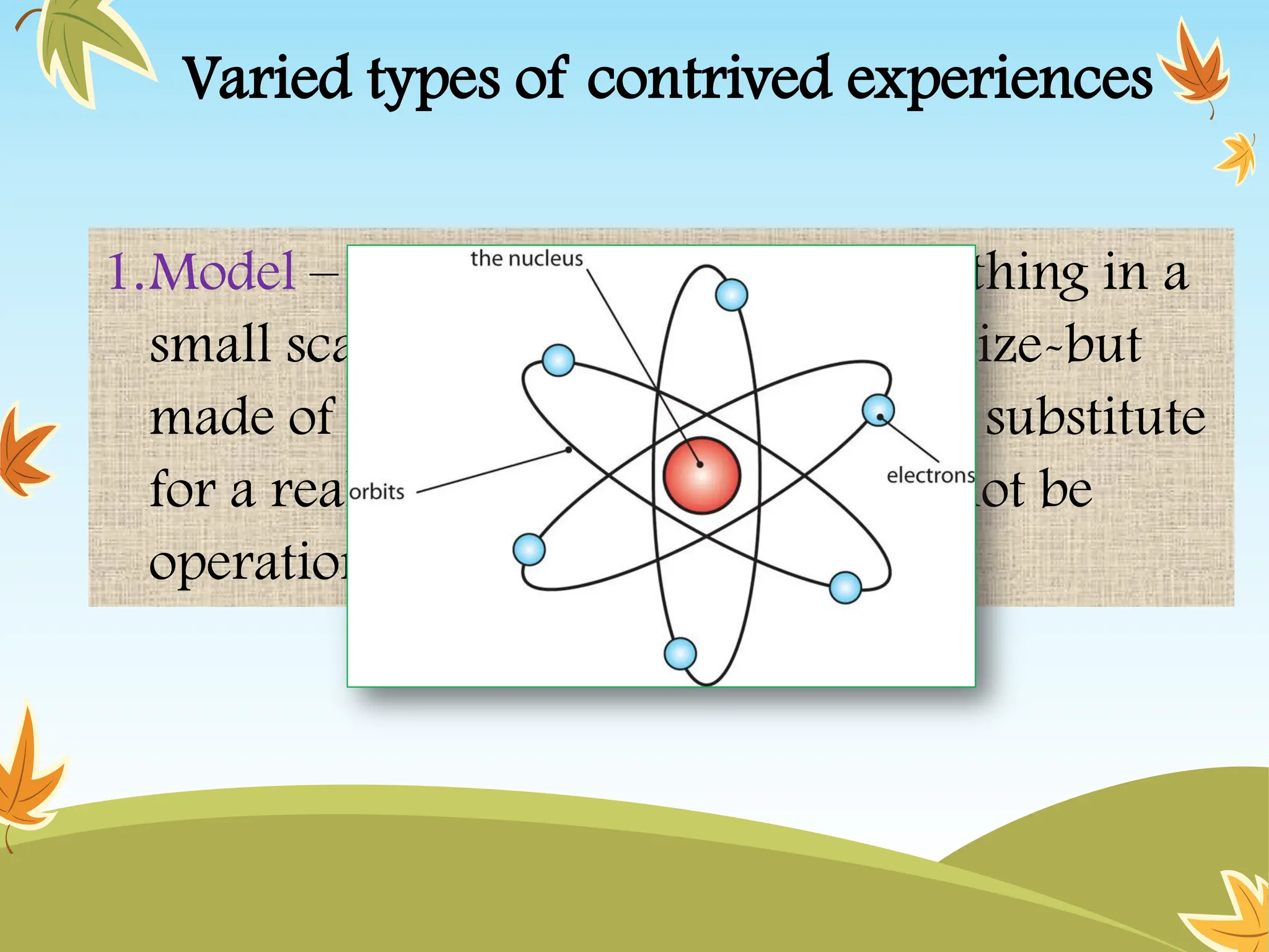 Varied types of contrived experiences
1.Model – is a reproduction of a real thing in a
small scale, or large scale, or exact size-but
made of synthetic materials. It is a substitute
for a real thing which may or may not be
operational” (Brown et al, 1969)
 