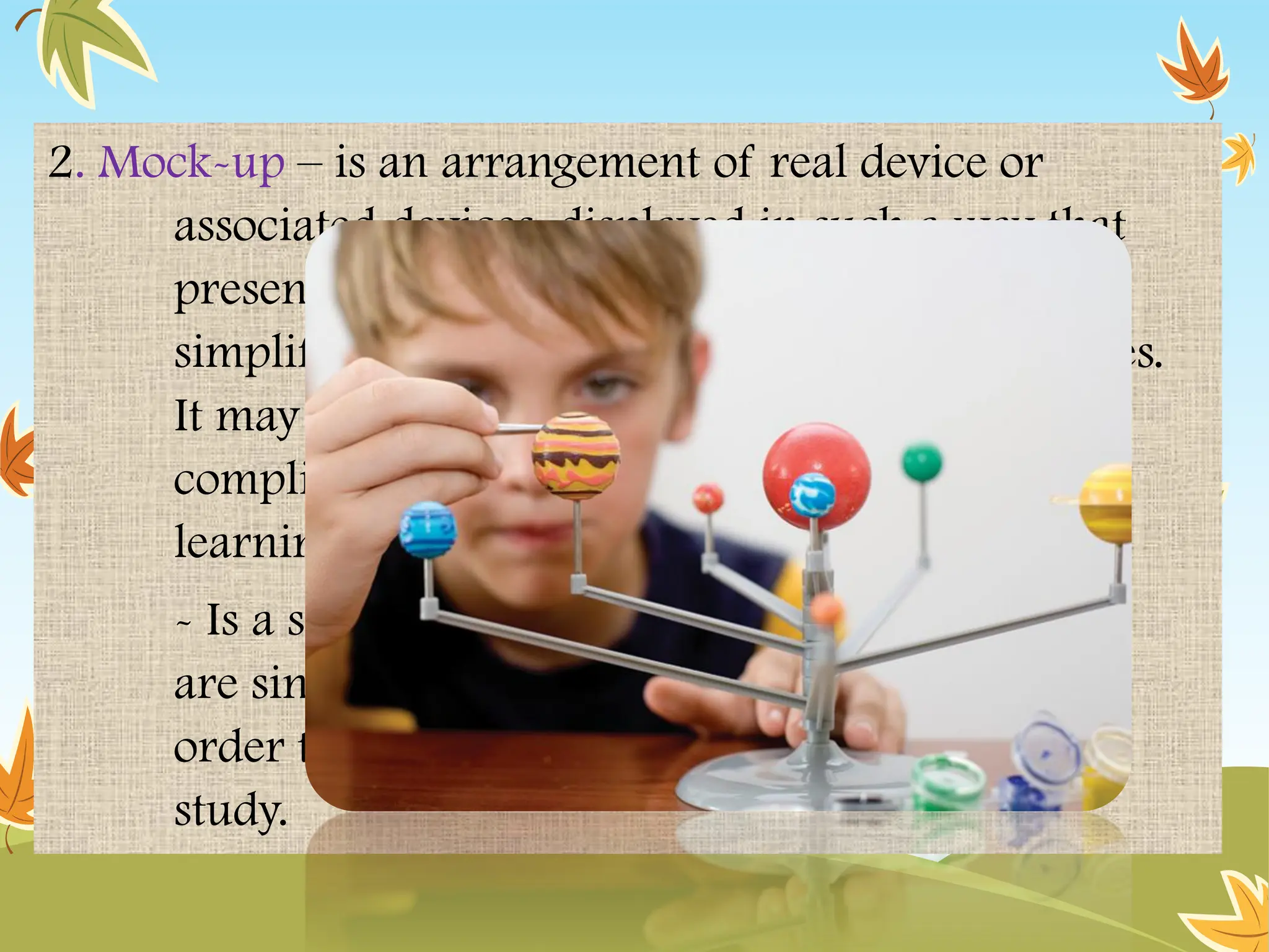 2. Mock-up – is an arrangement of real device or
associated devices, displayed in such a way that
presentation of reality. The mock up may be
simplified in order to emphasize certain features.
It may be an economical reproduction of a
complicated or costly device, to be observed for
learning process. (Brown 1969).
- Is a special model where the parts of a model
are singled out, heightened and magnified in
order to focus on that part or process under
study.
 