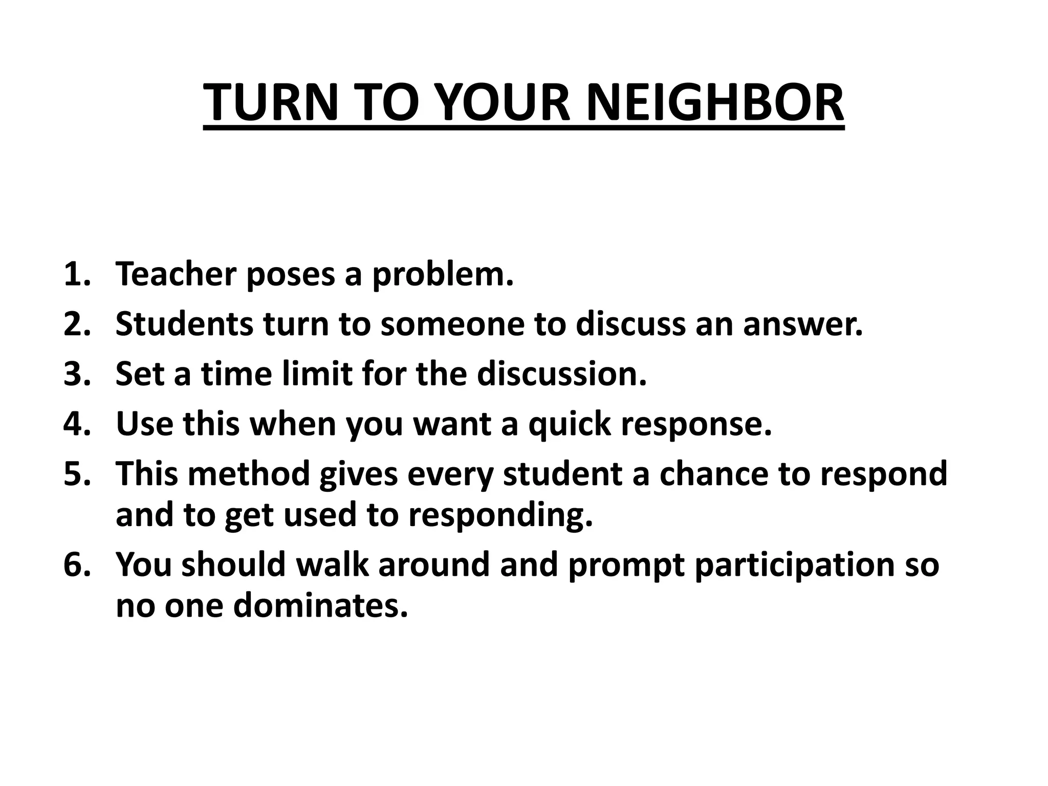 TURN TO YOUR NEIGHBORTeacher poses a problem.Students turn to someone to discuss an answer.Set a time limit for the discussion.Use this when you want a quick response.This method gives every student a chance to respond and to get used to responding.You should walk around and prompt participation so no one dominates.