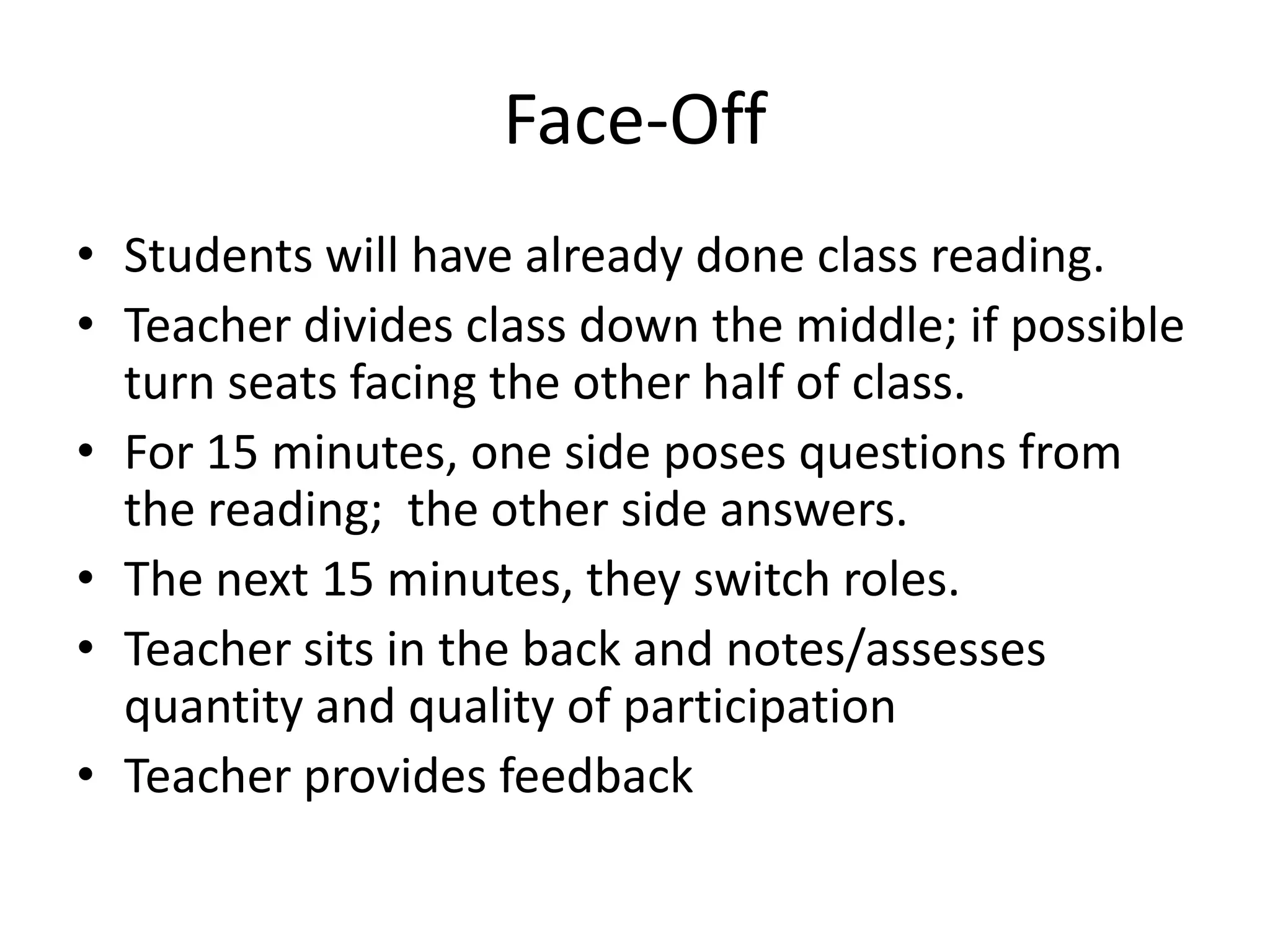 Face-OffStudents will have already done class reading.Teacher divides class down the middle; if possible turn seats facing the other half of class.For 15 minutes, one side poses questions from the reading;  the other side answers.The next 15 minutes, they switch roles.Teacher sits in the back and notes/assesses quantity and quality of participationTeacher provides feedback