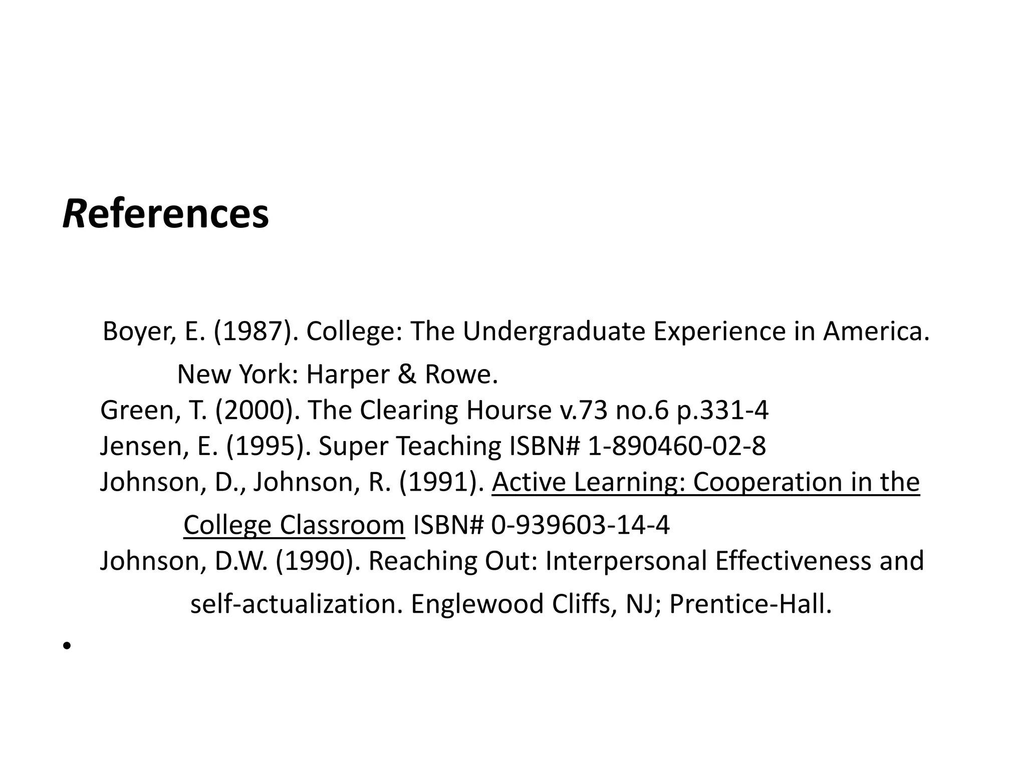 References      Boyer, E. (1987). College: The Undergraduate Experience in America.                   New York: Harper & Rowe.Green, T. (2000). The Clearing Hourse v.73 no.6 p.331-4Jensen, E. (1995). Super Teaching ISBN# 1-890460-02-8Johnson, D., Johnson, R. (1991). Active Learning: Cooperation in the College Classroom ISBN# 0-939603-14-4Johnson, D.W. (1990). Reaching Out: Interpersonal Effectiveness and                    self-actualization. Englewood Cliffs, NJ; Prentice-Hall. 