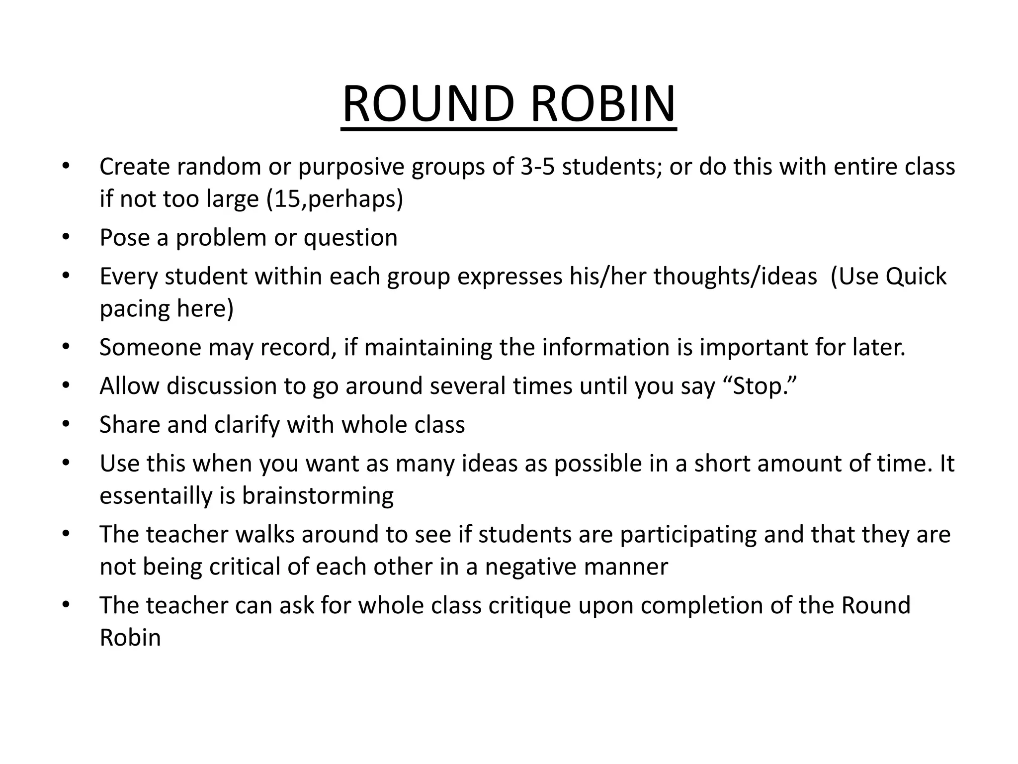 ROUND ROBINCreate random or purposive groups of 3-5 students; or do this with entire class if not too large (15,perhaps)Pose a problem or questionEvery student within each group expresses his/her thoughts/ideas  (Use Quick pacing here) Someone may record, if maintaining the information is important for later.Allow discussion to go around several times until you say “Stop.”Share and clarify with whole classUse this when you want as many ideas as possible in a short amount of time. It essentailly is brainstormingThe teacher walks around to see if students are participating and that they are not being critical of each other in a negative mannerThe teacher can ask for whole class critique upon completion of the Round Robin