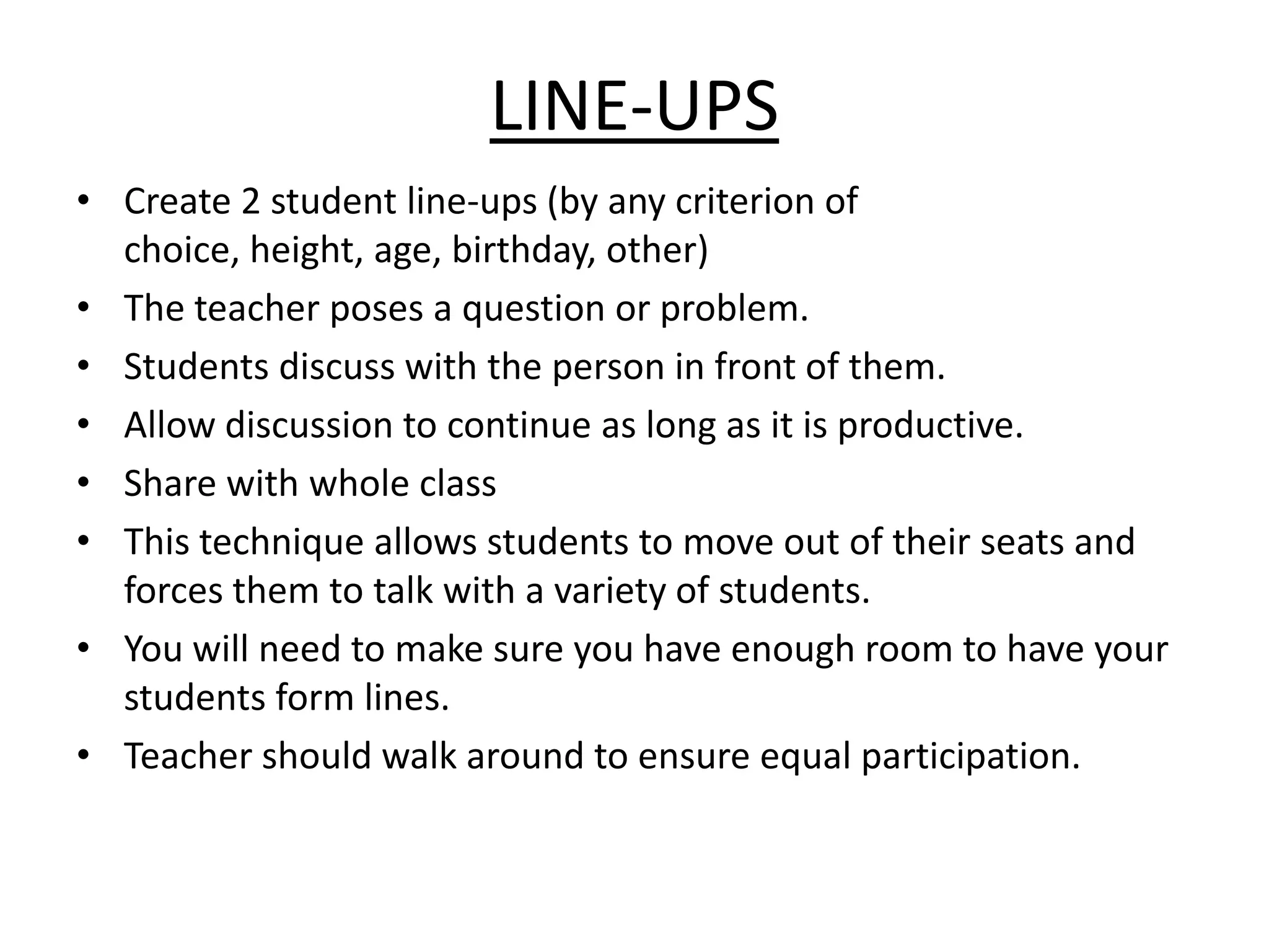 Line-UpsCreate 2 student line-ups (by any criterion of choice, height, age, birthday, other) The teacher poses a question or problem. Students discuss with the person in front of them. Allow discussion to continue as long as it is productive. Share with whole classThis technique allows students to move out of their seats and forces them to talk with a variety of students.You will need to make sure you have enough room to have your students form lines. Teacher should walk around to ensure equal participation. 