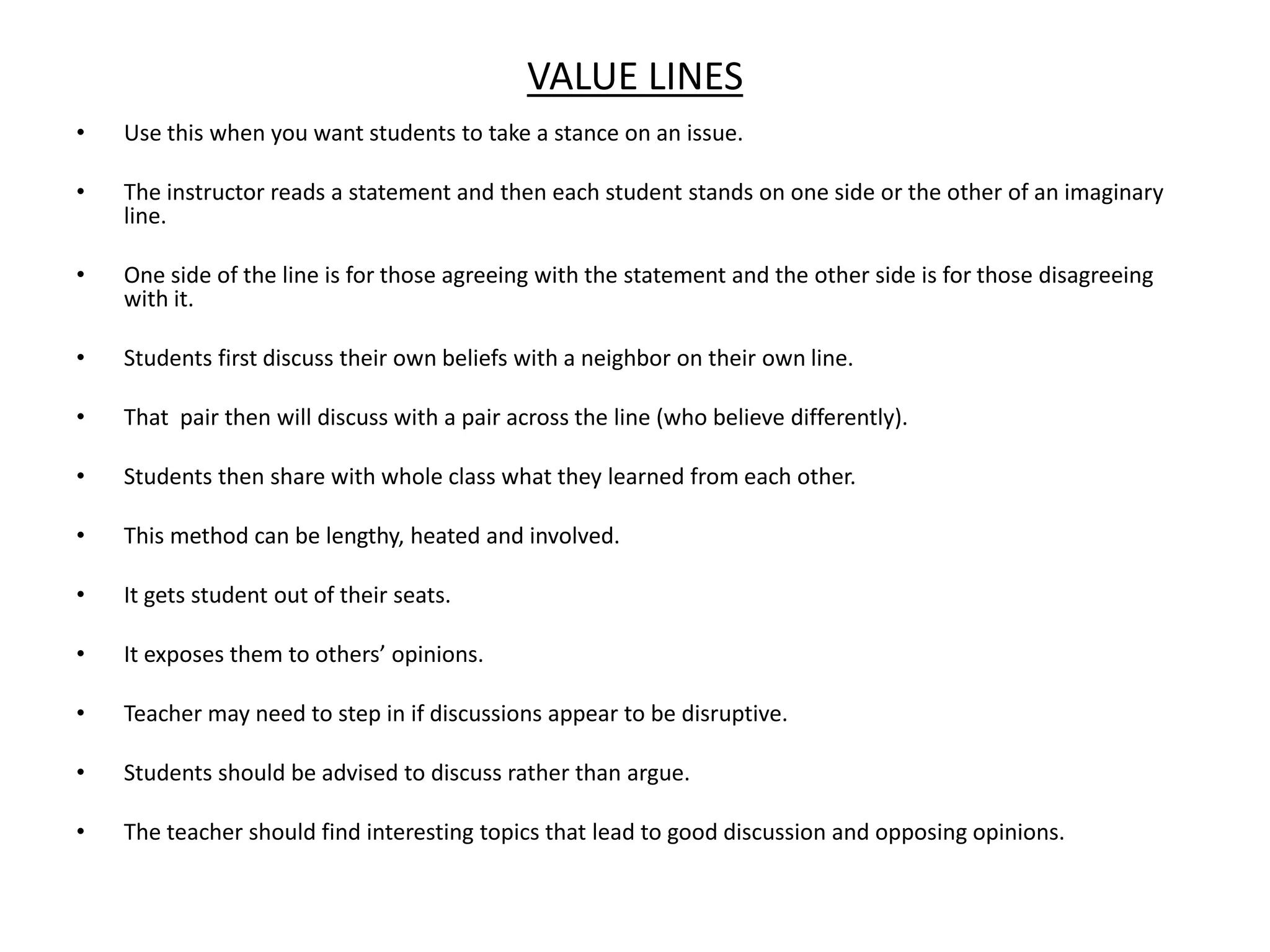Value LinesUse this when you want students to take a stance on an issue. The instructor reads a statement and then each student stands on one side or the other of an imaginary line. One side of the line is for those agreeing with the statement and the other side is for those disagreeing with it. Students first discuss their own beliefs with a neighbor on their own line.That  pair then will discuss with a pair across the line (who believe differently).Students then share with whole class what they learned from each other.This method can be lengthy, heated and involved.It gets student out of their seats.It exposes them to others’ opinions.Teacher may need to step in if discussions appear to be disruptive.Students should be advised to discuss rather than argue.The teacher should find interesting topics that lead to good discussion and opposing opinions.