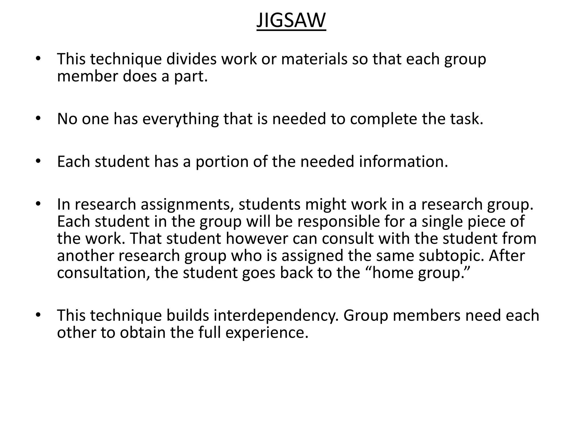 JigsawThis technique divides work or materials so that each group member does a part. No one has everything that is needed to complete the task. Each student has a portion of the needed information. In research assignments, students might work in a research group. Each student in the group will be responsible for a single piece of the work. That student however can consult with the student from another research group who is assigned the same subtopic. After consultation, the student goes back to the “home group.”This technique builds interdependency. Group members need each other to obtain the full experience.