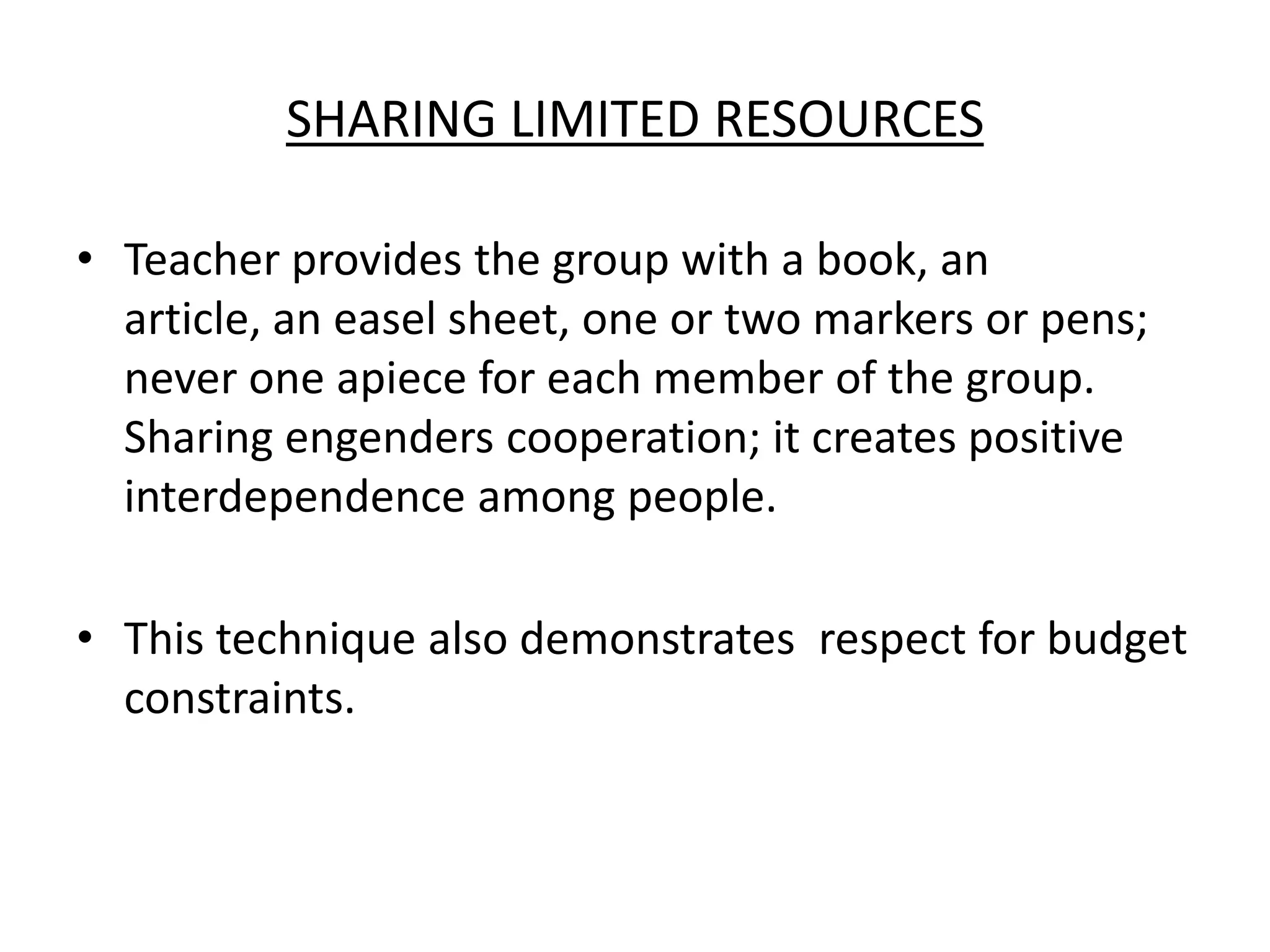 Sharing Limited ResourcesTeacher provides the group with a book, an article, an easel sheet, one or two markers or pens; never one apiece for each member of the group. Sharing engenders cooperation; it creates positive interdependence among people. This technique also demonstrates  respect for budget constraints. 