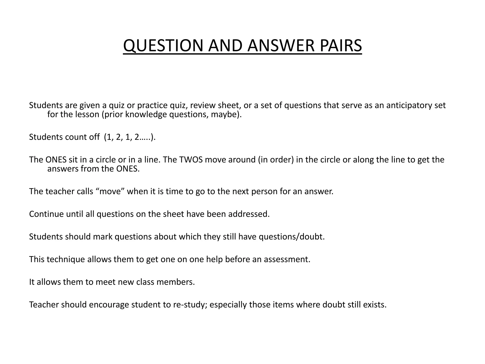 Question and Answer PairsStudents are given a quiz or practice quiz, review sheet, or a set of questions that serve as an anticipatory set for the lesson (prior knowledge questions, maybe).Students count off  (1, 2, 1, 2…..).The ONES sit in a circle or in a line. The TWOS move around (in order) in the circle or along the line to get the answers from the ONES.The teacher calls “move” when it is time to go to the next person for an answer.Continue until all questions on the sheet have been addressed.Students should mark questions about which they still have questions/doubt.This technique allows them to get one on one help before an assessment.It allows them to meet new class members.Teacher should encourage student to re-study; especially those items where doubt still exists.