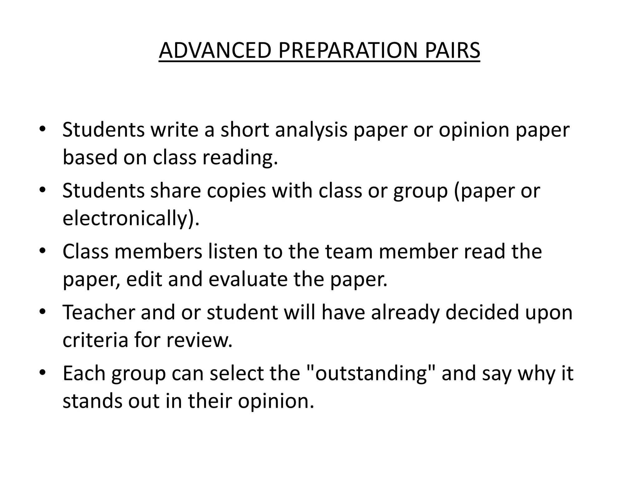 Advanced Preparation PairsStudents write a short analysis paper or opinion paper based on class reading. Students share copies with class or group (paper or electronically). Class members listen to the team member read the paper, edit and evaluate the paper.Teacher and or student will have already decided upon  criteria for review. Each group can select the "outstanding" and say why it stands out in their opinion.