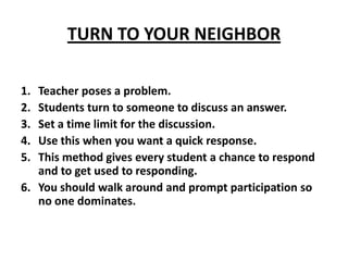 TURN TO YOUR NEIGHBOR Teacher poses a problem. Students turn to someone to discuss an answer. Set a time limit for the discussion. Use this when you want a quick response. This method gives every student a chance to respond and to get used to responding. You should walk around and prompt participation so no one dominates. 